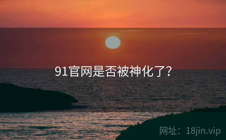 91官网是否被神化了？