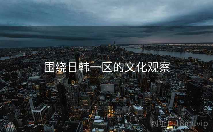 围绕日韩一区的文化观察 围绕日韩一区的文化观察