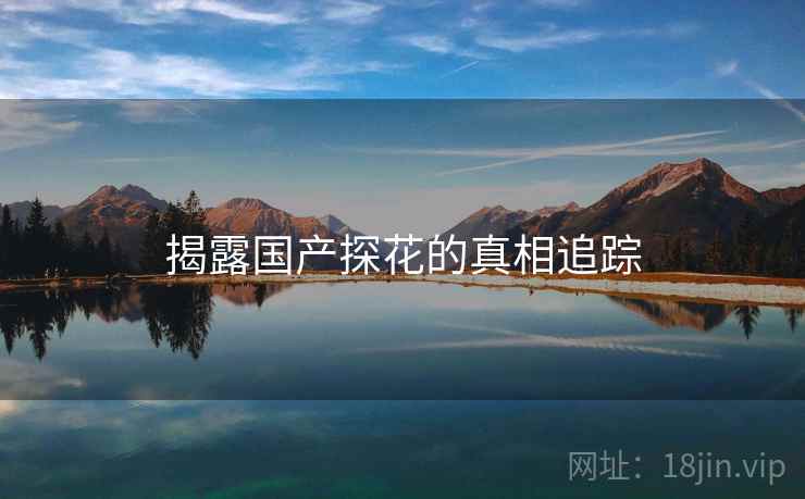 揭露国产探花的真相追踪 揭露国产探花的真相追踪